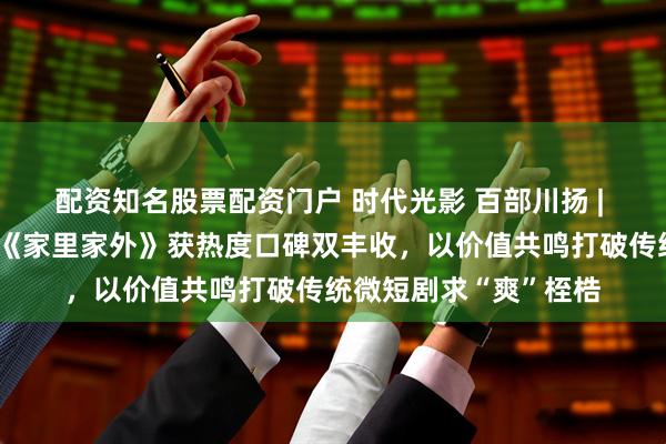 配资知名股票配资门户 时代光影 百部川扬 | 【文艺评论】微短剧《家里家外》获热度口碑双丰收，以价值共鸣打破传统微短剧求“爽”桎梏