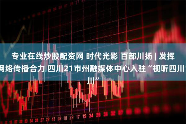 专业在线炒股配资网 时代光影 百部川扬 | 发挥网络传播合力 四川21市州融媒体中心入驻“视听四川”