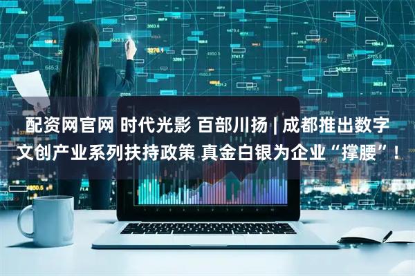 配资网官网 时代光影 百部川扬 | 成都推出数字文创产业系列扶持政策 真金白银为企业“撑腰”！