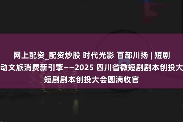网上配资_配资炒股 时代光影 百部川扬 | 短剧新势力，撬动文旅消费新引擎——2025 四川省微短剧剧本创投大会圆满收官