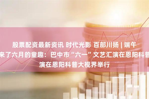 股票配资最新资讯 时代光影 百部川扬 | 端午的清风，吹来了六月的童趣：巴中市“六一”文艺汇演在恩阳科普大视界举行