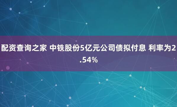 配资查询之家 中铁股份5亿元公司债拟付息 利率为2.54%