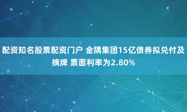 配资知名股票配资门户 金隅集团15亿债券拟兑付及摘牌 票面利率为2.80%
