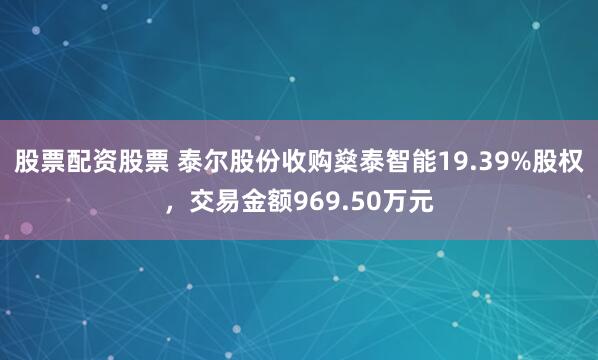 股票配资股票 泰尔股份收购燊泰智能19.39%股权，交易金额969.50万元