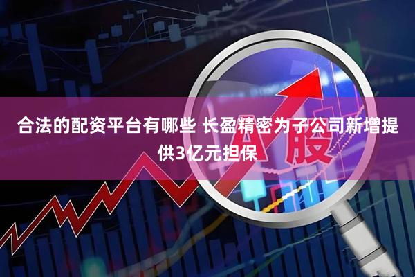 合法的配资平台有哪些 长盈精密为子公司新增提供3亿元担保