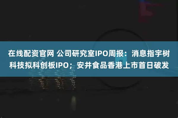 在线配资官网 公司研究室IPO周报：消息指宇树科技拟科创板IPO；安井食品香港上市首日破发
