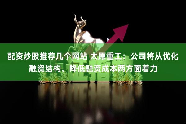 配资炒股推荐几个网站 太原重工：公司将从优化融资结构、降低融资成本两方面着力