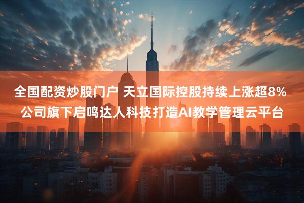 全国配资炒股门户 天立国际控股持续上涨超8% 公司旗下启鸣达人科技打造AI教学管理云平台