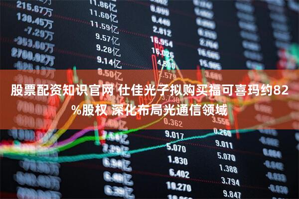 股票配资知识官网 仕佳光子拟购买福可喜玛约82%股权 深化布局光通信领域