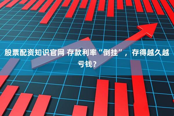 股票配资知识官网 存款利率“倒挂”，存得越久越亏钱？