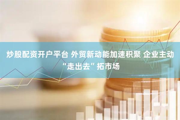 炒股配资开户平台 外贸新动能加速积聚 企业主动“走出去”拓市场