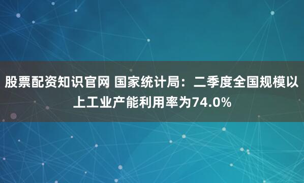 股票配资知识官网 国家统计局：二季度全国规模以上工业产能利用率为74.0%