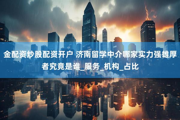 金配资炒股配资开户 济南留学中介哪家实力强雄厚者究竟是谁_服务_机构_占比