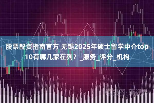 股票配资指南官方 无锡2025年硕士留学中介top10有哪几家在列？_服务_评分_机构