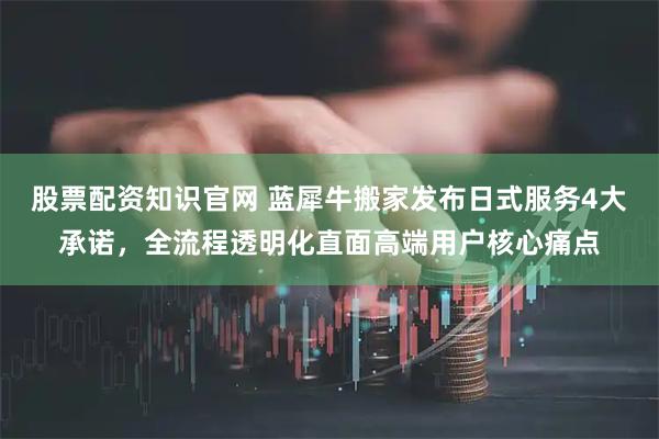 股票配资知识官网 蓝犀牛搬家发布日式服务4大承诺，全流程透明化直面高端用户核心痛点