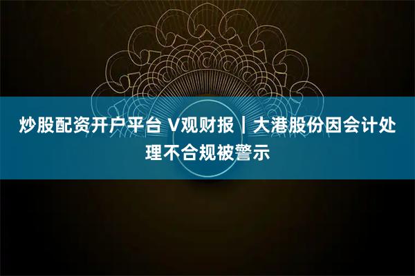 炒股配资开户平台 V观财报｜大港股份因会计处理不合规被警示