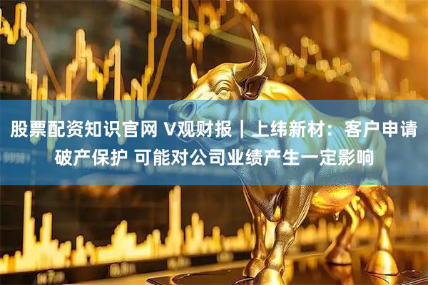 股票配资知识官网 V观财报｜上纬新材：客户申请破产保护 可能对公司业绩产生一定影响