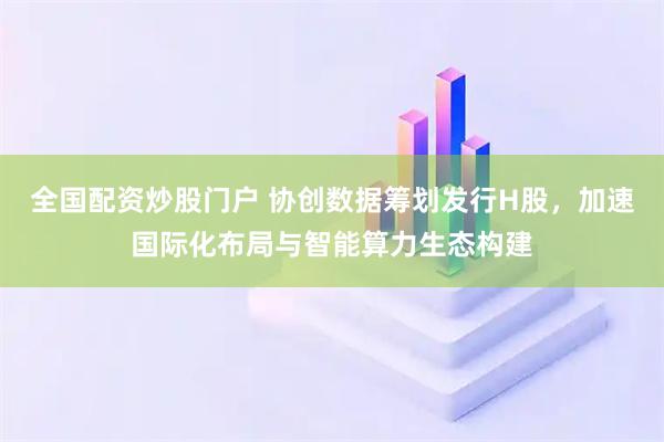 全国配资炒股门户 协创数据筹划发行H股，加速国际化布局与智能算力生态构建