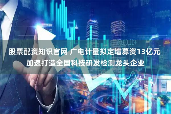 股票配资知识官网 广电计量拟定增募资13亿元 加速打造全国科技研发检测龙头企业