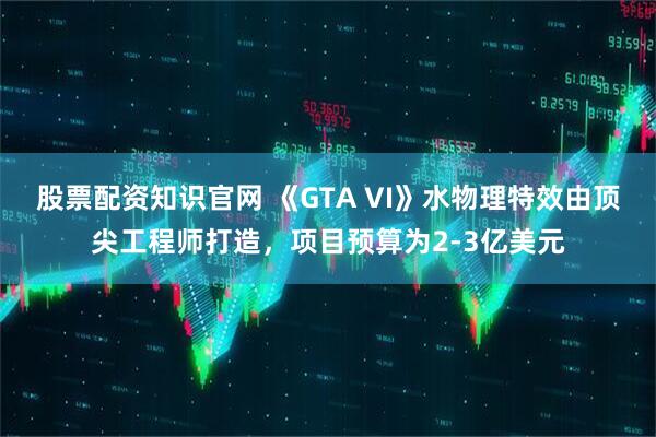 股票配资知识官网 《GTA VI》水物理特效由顶尖工程师打造，项目预算为2-3亿美元