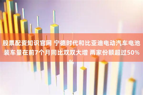 股票配资知识官网 宁德时代和比亚迪电动汽车电池装车量在前7个月同比双双大增 两家份额超过50%