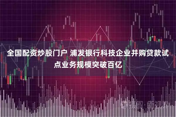 全国配资炒股门户 浦发银行科技企业并购贷款试点业务规模突破百亿