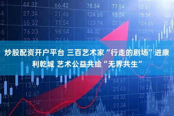 炒股配资开户平台 三百艺术家“行走的剧场”进康利乾城 艺术公益共绘“无界共生”
