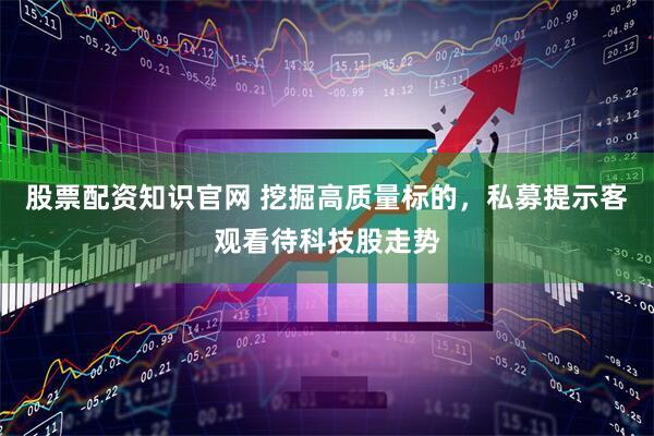 股票配资知识官网 挖掘高质量标的，私募提示客观看待科技股走势
